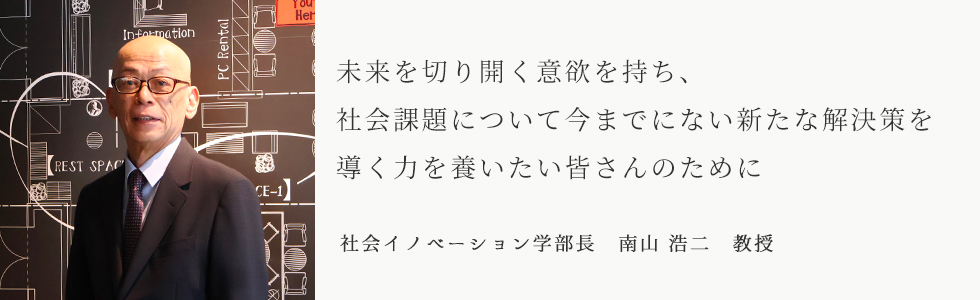 未来を切り開く意欲を持ち、社会課題について今までにない新たな解決策を導く力を養いたい皆さんのために 社会イノベーション学部長 南山 浩二 教授