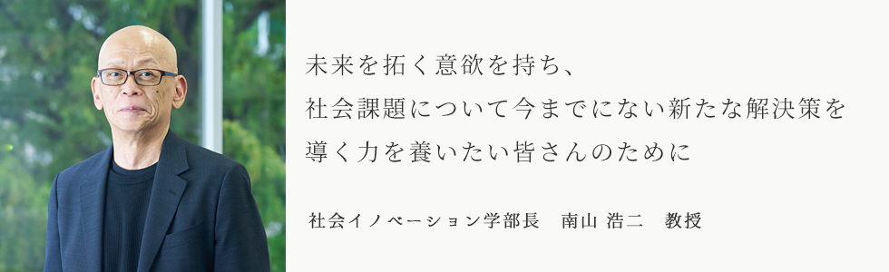未来を切り開く意欲を持ち、社会課題について今までにない新たな解決策を導く力を養いたい皆さんのために 社会イノベーション学部長 南山 浩二 教授